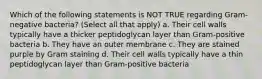 Which of the following statements is NOT TRUE regarding Gram-negative bacteria? (Select all that apply) a. Their cell walls typically have a thicker peptidoglycan layer than Gram-positive bacteria b. They have an outer membrane c. They are stained purple by Gram staining d. Their cell walls typically have a thin peptidoglycan layer than Gram-positive bacteria