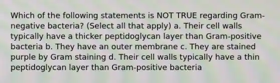 Which of the following statements is NOT TRUE regarding Gram-negative bacteria? (Select all that apply) a. Their cell walls typically have a thicker peptidoglycan layer than Gram-positive bacteria b. They have an outer membrane c. They are stained purple by Gram staining d. Their cell walls typically have a thin peptidoglycan layer than Gram-positive bacteria