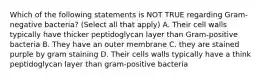 Which of the following statements is NOT TRUE regarding Gram-negative bacteria? (Select all that apply) A. Their cell walls typically have thicker peptidoglycan layer than Gram-positive bacteria B. They have an outer membrane C. they are stained purple by gram staining D. Their cells walls typically have a think peptidoglycan layer than gram-positive bacteria