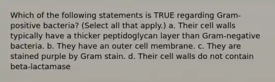 Which of the following statements is TRUE regarding Gram-positive bacteria? (Select all that apply.) a. Their cell walls typically have a thicker peptidoglycan layer than Gram-negative bacteria. b. They have an outer cell membrane. c. They are stained purple by Gram stain. d. Their cell walls do not contain beta-lactamase