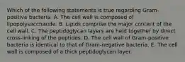 Which of the following statements is true regarding Gram-positive bacteria. A. The cell wall is composed of lipopolysaccharide. B. Lipids comprise the major content of the cell wall. C. The peptidoglycan layers are held together by direct cross-linking of the peptides. D. The cell wall of Gram-positive bacteria is identical to that of Gram-negative bacteria. E. The cell wall is composed of a thick peptidoglycan layer.