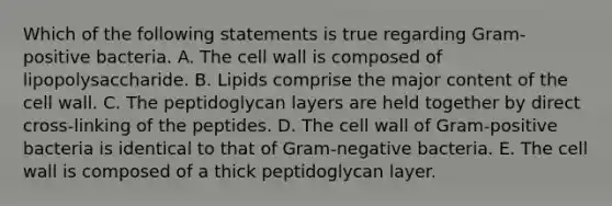 Which of the following statements is true regarding Gram-positive bacteria. A. The cell wall is composed of lipopolysaccharide. B. Lipids comprise the major content of the cell wall. C. The peptidoglycan layers are held together by direct cross-linking of the peptides. D. The cell wall of Gram-positive bacteria is identical to that of Gram-negative bacteria. E. The cell wall is composed of a thick peptidoglycan layer.