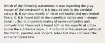 Which of the following statements is true regarding the gray matter of the cerebrum? A. It is located only in the cerebral cortex. B. It consists mainly of nerve cell bodies and myelinated fibers. C. It is found both in the superficial cortex and in deeper basal nuclei. D. It consists mainly of nerve cell bodies and unmyelinated fibers and is found both in the superficial cortex and in the substantia nigra. E. It is found in the cerebral cortex of the frontal, parietal, and occipital lobes but does not cover the entire temporal lobe.