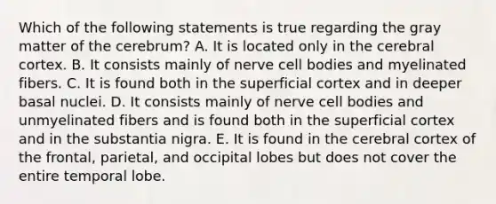 Which of the following statements is true regarding the gray matter of the cerebrum? A. It is located only in the cerebral cortex. B. It consists mainly of nerve cell bodies and myelinated fibers. C. It is found both in the superficial cortex and in deeper basal nuclei. D. It consists mainly of nerve cell bodies and unmyelinated fibers and is found both in the superficial cortex and in the substantia nigra. E. It is found in the cerebral cortex of the frontal, parietal, and occipital lobes but does not cover the entire temporal lobe.