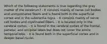 Which of the following statements is true regarding the gray matter of the cerebrum? - It consists mainly of nerve cell bodies and unmyelinated fibers and is found both in the superficial cortex and in the substantia nigra. - It consists mainly of nerve cell bodies and myelinated fibers. - It is located only in the cerebral cortex. - It is found in the cerebral cortex of the frontal, parietal, and occipital lobes but does not cover the entire temporal lobe. - It is found both in the superficial cortex and in deeper basal nuclei.