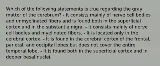 Which of the following statements is true regarding the gray matter of the cerebrum? - It consists mainly of nerve cell bodies and unmyelinated fibers and is found both in the superficial cortex and in the substantia nigra. - It consists mainly of nerve cell bodies and myelinated fibers. - It is located only in the cerebral cortex. - It is found in the cerebral cortex of the frontal, parietal, and occipital lobes but does not cover the entire temporal lobe. - It is found both in the superficial cortex and in deeper basal nuclei.