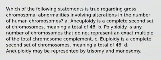 Which of the following statements is true regarding gross chromosomal abnormalities involving alterations in the number of human chromosomes? a. Aneuploidy is a complete second set of chromosomes, meaning a total of 46. b. Polyploidy is any number of chromosomes that do not represent an exact multiple of the total chromosome complement. c. Euploidy is a complete second set of chromosomes, meaning a total of 46. d. Aneuploidy may be represented by trisomy and monosomy.