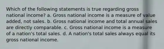 Which of the following statements is true regarding gross national income? a. Gross national income is a measure of value added, not sales. b. Gross national income and total annual sales are directly comparable. c. Gross national income is a measure of a nation's total sales. d. A nation's total sales always equal its gross national income.