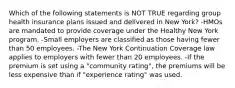 Which of the following statements is NOT TRUE regarding group health insurance plans issued and delivered in New York? -HMOs are mandated to provide coverage under the Healthy New York program. -Small employers are classified as those having fewer than 50 employees. -The New York Continuation Coverage law applies to employers with fewer than 20 employees. -If the premium is set using a "community rating", the premiums will be less expensive than if "experience rating" was used.