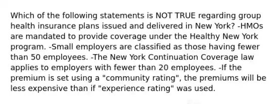 Which of the following statements is NOT TRUE regarding group health insurance plans issued and delivered in New York? -HMOs are mandated to provide coverage under the Healthy New York program. -Small employers are classified as those having fewer than 50 employees. -The New York Continuation Coverage law applies to employers with fewer than 20 employees. -If the premium is set using a "community rating", the premiums will be less expensive than if "experience rating" was used.