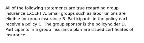 All of the following statements are true regarding group insurance EXCEPT A. Small groups such as labor unions are eligible for group insurance B. Participants in the policy each receive a policy C. The group sponsor is the policyholder D. Participants in a group insurance plan are issued certificates of insurance