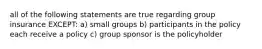 all of the following statements are true regarding group insurance EXCEPT: a) small groups b) participants in the policy each receive a policy c) group sponsor is the policyholder