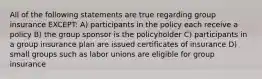 All of the following statements are true regarding group insurance EXCEPT: A) participants in the policy each receive a policy B) the group sponsor is the policyholder C) participants in a group insurance plan are issued certificates of insurance D) small groups such as labor unions are eligible for group insurance