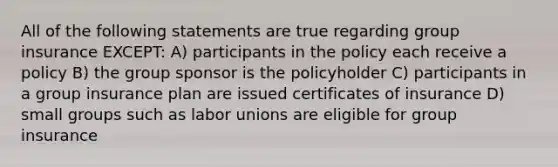 All of the following statements are true regarding group insurance EXCEPT: A) participants in the policy each receive a policy B) the group sponsor is the policyholder C) participants in a group insurance plan are issued certificates of insurance D) small groups such as labor unions are eligible for group insurance