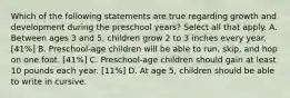 Which of the following statements are true regarding growth and development during the preschool years? Select all that apply. A. Between ages 3 and 5, children grow 2 to 3 inches every year. [41%] B. Preschool-age children will be able to run, skip, and hop on one foot. [41%] C. Preschool-age children should gain at least 10 pounds each year. [11%] D. At age 5, children should be able to write in cursive.