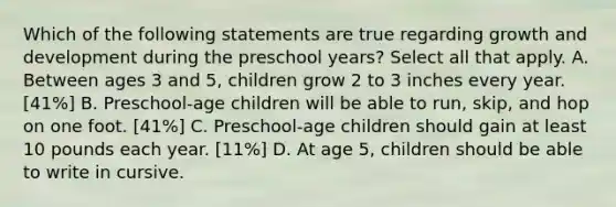 Which of the following statements are true regarding growth and development during the preschool years? Select all that apply. A. Between ages 3 and 5, children grow 2 to 3 inches every year. [41%] B. Preschool-age children will be able to run, skip, and hop on one foot. [41%] C. Preschool-age children should gain at least 10 pounds each year. [11%] D. At age 5, children should be able to write in cursive.