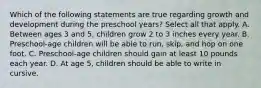 Which of the following statements are true regarding growth and development during the preschool years? Select all that apply. A. Between ages 3 and 5, children grow 2 to 3 inches every year. B. Preschool-age children will be able to run, skip, and hop on one foot. C. Preschool-age children should gain at least 10 pounds each year. D. At age 5, children should be able to write in cursive.