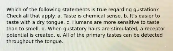 Which of the following statements is true regarding gustation? Check all that apply. a. Taste is chemical sense. b. It's easier to taste with a dry tongue. c. Humans are more sensitive to taste than to smell. d. When gustatory hairs are stimulated, a receptor potential is created. e. All of the primary tastes can be detected throughout the tongue.