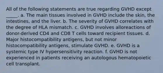 All of the following statements are true regarding GVHD except _____. a. The main tissues involved in GVHD include the skin, the intestines, and the liver. b. The severity of GVHD correlates with the degree of HLA mismatch. c. GVHD involves alloreactions of donor-derived CD4 and CD8 T cells toward recipient tissues. d. Major histocompatibility antigens, but not minor histocompatibility antigens, stimulate GVHD. e. GVHD is a systemic type IV hypersensitivity reaction. f. GVHD is not experienced in patients receiving an autologous hematopoietic cell transplant.