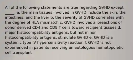 All of the following statements are true regarding GVHD except _____. a. the main tissues involved in GVHD include the skin, the intestines, and the liver b. the severity of GVHD correlates with the degree of HLA mismatch c. GVHD involves alloreactions of donor-derived CD4 and CD8 T cells toward recipient tissues d. major histocompatibility antigens, but not minor histocompatibility antigens, stimulate GVHD e. GVHD is a systemic type IV hypersensitivity reaction f. GVHD is not experienced in patients receiving an autologous hematopoietic cell transplant