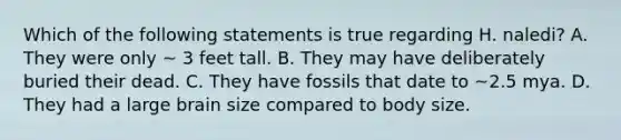 Which of the following statements is true regarding H. naledi? A. They were only ~ 3 feet tall. B. They may have deliberately buried their dead. C. They have fossils that date to ~2.5 mya. D. They had a large brain size compared to body size.