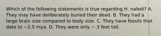 Which of the following statements is true regarding H. naledi? A. They may have deliberately buried their dead. B. They had a large brain size compared to body size. C. They have fossils that date to ~2.5 mya. D. They were only ~ 3 feet tall.