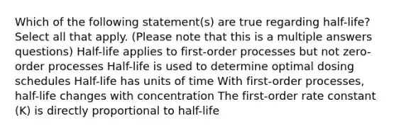 Which of the following statement(s) are true regarding half-life? Select all that apply. (Please note that this is a multiple answers questions) Half-life applies to first-order processes but not zero-order processes Half-life is used to determine optimal dosing schedules Half-life has units of time With first-order processes, half-life changes with concentration The first-order rate constant (K) is directly proportional to half-life