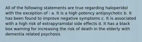 All of the following statements are true regarding haloperidol with the exception of : a. It is a high potency antipsychotic b. It has been found to improve negative symptoms c. It is associated with a high risk of extrapyramidal side effects d. It has a black box warning for increasing the risk of death in the elderly with dementia related psychosis