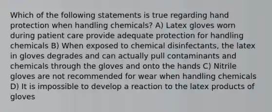 Which of the following statements is true regarding hand protection when handling chemicals? A) Latex gloves worn during patient care provide adequate protection for handling chemicals B) When exposed to chemical disinfectants, the latex in gloves degrades and can actually pull contaminants and chemicals through the gloves and onto the hands C) Nitrile gloves are not recommended for wear when handling chemicals D) It is impossible to develop a reaction to the latex products of gloves