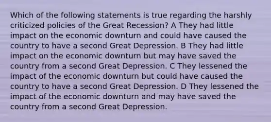 Which of the following statements is true regarding the harshly criticized policies of the Great Recession? A They had little impact on the economic downturn and could have caused the country to have a second Great Depression. B They had little impact on the economic downturn but may have saved the country from a second Great Depression. C They lessened the impact of the economic downturn but could have caused the country to have a second Great Depression. D They lessened the impact of the economic downturn and may have saved the country from a second Great Depression.