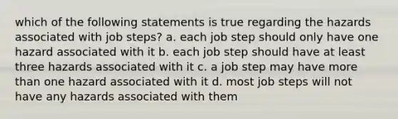 which of the following statements is true regarding the hazards associated with job steps? a. each job step should only have one hazard associated with it b. each job step should have at least three hazards associated with it c. a job step may have more than one hazard associated with it d. most job steps will not have any hazards associated with them