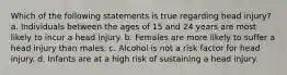 Which of the following statements is true regarding head injury? a. Individuals between the ages of 15 and 24 years are most likely to incur a head injury. b. Females are more likely to suffer a head injury than males. c. Alcohol is not a risk factor for head injury. d. Infants are at a high risk of sustaining a head injury.