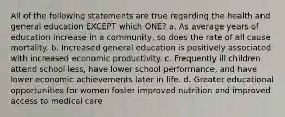 All of the following statements are true regarding the health and general education EXCEPT which ONE? a. As average years of education increase in a community, so does the rate of all cause mortality. b. Increased general education is positively associated with increased economic productivity. c. Frequently ill children attend school less, have lower school performance, and have lower economic achievements later in life. d. Greater educational opportunities for women foster improved nutrition and improved access to medical care