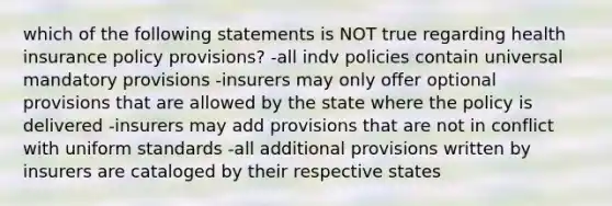 which of the following statements is NOT true regarding health insurance policy provisions? -all indv policies contain universal mandatory provisions -insurers may only offer optional provisions that are allowed by the state where the policy is delivered -insurers may add provisions that are not in conflict with uniform standards -all additional provisions written by insurers are cataloged by their respective states