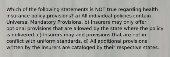 Which of the following statements is NOT true regarding health insurance policy provisions? a) All individual policies contain Universal Mandatory Provisions. b) Insurers may only offer optional provisions that are allowed by the state where the policy is delivered. c) Insurers may add provisions that are not in conflict with uniform standards. d) All additional provisions written by the insurers are cataloged by their respective states.