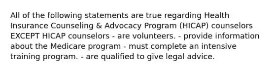 All of the following statements are true regarding Health Insurance Counseling & Advocacy Program (HICAP) counselors EXCEPT HICAP counselors - are volunteers. - provide information about the Medicare program - must complete an intensive training program. - are qualified to give legal advice.