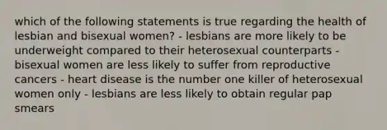 which of the following statements is true regarding the health of lesbian and bisexual women? - lesbians are more likely to be underweight compared to their heterosexual counterparts - bisexual women are less likely to suffer from reproductive cancers - heart disease is the number one killer of heterosexual women only - lesbians are less likely to obtain regular pap smears