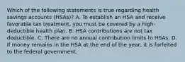 Which of the following statements is true regarding health savings accounts (HSAs)? A. To establish an HSA and receive favorable tax treatment, you must be covered by a high-deductible health plan. B. HSA contributions are not tax deductible. C. There are no annual contribution limits to HSAs. D. If money remains in the HSA at the end of the year, it is forfeited to the federal government.