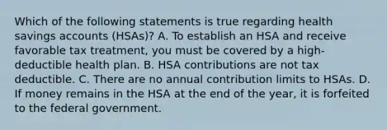 Which of the following statements is true regarding health savings accounts (HSAs)? A. To establish an HSA and receive favorable tax treatment, you must be covered by a high-deductible health plan. B. HSA contributions are not tax deductible. C. There are no annual contribution limits to HSAs. D. If money remains in the HSA at the end of the year, it is forfeited to the federal government.