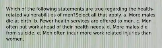 Which of the following statements are true regarding the health-related vulnerabilities of men?Select all that apply. a. More males die at birth. b. Fewer health services are offered to men. c. Men often put work ahead of their health needs. d. More males die from suicide. e. Men often incur more work related injuries than women.