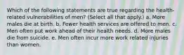 Which of the following statements are true regarding the health-related vulnerabilities of men? (Select all that apply.) a. More males die at birth. b. Fewer health services are offered to men. c. Men often put work ahead of their health needs. d. More males die from suicide. e. Men often incur more work related injuries than women.