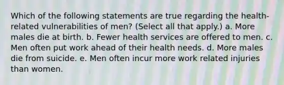 Which of the following statements are true regarding the health-related vulnerabilities of men? (Select all that apply.) a. More males die at birth. b. Fewer health services are offered to men. c. Men often put work ahead of their health needs. d. More males die from suicide. e. Men often incur more work related injuries than women.