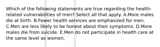 Which of the following statements are true regarding the health-related vulnerabilities of men? Select all that apply. A.More males die at birth. B.Fewer health services are emphasized for men. C.Men are less likely to be honest about their symptoms. D.More males die from suicide. E.Men do not participate in health care at the same level as women.