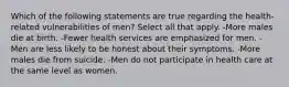 Which of the following statements are true regarding the health-related vulnerabilities of men? Select all that apply. -More males die at birth. -Fewer health services are emphasized for men. -Men are less likely to be honest about their symptoms. -More males die from suicide. -Men do not participate in health care at the same level as women.