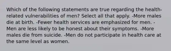 Which of the following statements are true regarding the health-related vulnerabilities of men? Select all that apply. -More males die at birth. -Fewer health services are emphasized for men. -Men are less likely to be honest about their symptoms. -More males die from suicide. -Men do not participate in health care at the same level as women.