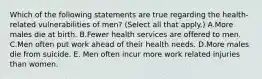 Which of the following statements are true regarding the health-related vulnerabilities of men? (Select all that apply.) A.More males die at birth. B.Fewer health services are offered to men. C.Men often put work ahead of their health needs. D.More males die from suicide. E. Men often incur more work related injuries than women.