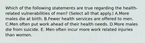 Which of the following statements are true regarding the health-related vulnerabilities of men? (Select all that apply.) A.More males die at birth. B.Fewer health services are offered to men. C.Men often put work ahead of their health needs. D.More males die from suicide. E. Men often incur more work related injuries than women.