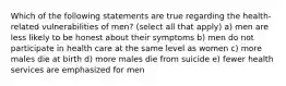 Which of the following statements are true regarding the health-related vulnerabilities of men? (select all that apply) a) men are less likely to be honest about their symptoms b) men do not participate in health care at the same level as women c) more males die at birth d) more males die from suicide e) fewer health services are emphasized for men