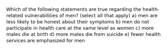 Which of the following statements are true regarding the health-related vulnerabilities of men? (select all that apply) a) men are less likely to be honest about their symptoms b) men do not participate in health care at the same level as women c) more males die at birth d) more males die from suicide e) fewer health services are emphasized for men