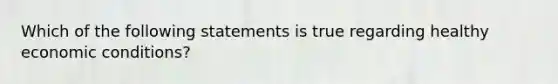 Which of the following statements is true regarding healthy economic conditions?